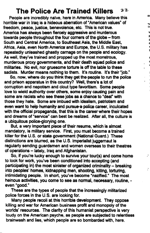 The Police Are Trained Killers 2% Peaple are incredibly naive, here in America. Many believe this horrible war in Iraq is a hideous aberation of *American values” of freedom, peace, justice, benevolence, etc. This is not true. America has always been fiercely aggressive and murderous towards people throughout the four comers of the globe - from South and Central America, to Southeast Asia, the Middle East, Africa, Asia, even North America and Europe, the U.S. military has repeatedly unleashed ghastly camage on the people and ecology. As well, they’ve trained and propped up the most monstrous, murderous proxy govemments, and their death squad police and militaries. No evil, nor gruesome torture is off the table to these sadists. Murder means nothing to them. It’s routine. It’s their “job.” So, now, where do you think they get the-people to run the police and prison apparatus in this country? Well, there’s a lot of corruption and nepotism and clout type favoritism. Some people love to wield authority over others, some enjoy causing pain and some are racists who see these jobs as a chance to “deal” with those they hate. Some are imbued with idealism, patriotism and even want to help humanity and pursue-a police career, inculcated with the official propaganda, that this is the career where their hopes and dreams of “service® can best be realized. After all, the culture is a ubiquitous police-glarying one. But, a very important piece of their resume, which is aimost ‘mandatory, is military service. First, you must become a trained killer for the U.S. or state govemment (National Guard.) These distinctions are blurred, as the U.S. imperialist juggemaut is regularly sending guardsmen and women overseas to their theatres of operations — lately, Iraq and Afghanistan. So, if you’re lucky enough to survive your tour(s) and come home to look for wark, you’ve been conditioned Into accepting (and participating in) the most sinister of organized criminality — breaking into paoples’ homes, kidnapping men, shooting, killing, torturing, intimidating people. In short, you’ve become “nazified.” The most heinous activities, you come to see as normal, necessary, routine, - even “good.” These are the types of pecple that the increasingly militarized police forces in the U.S. are looking for. Many people recoll at this horrible development. They oppose killing and war for American business profit and monopoly of the worlds’ resources. The clarity of this humanist perspective is very loudy on the American psyche, as people are subjected to relentiese brainwash and lies, which people are so bombarded with, here.